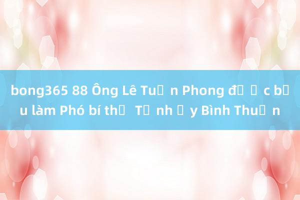 bong365 88 Ông Lê Tuấn Phong được bầu làm Phó bí thư Tỉnh ủy Bình Thuận
